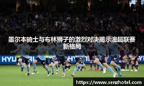 墨尔本骑士与布林狮子的激烈对决揭示澳超联赛新格局